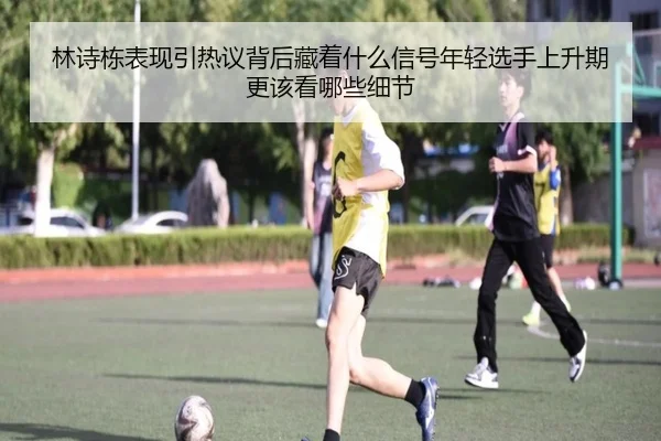 林诗栋表现引热议背后藏着什么信号年轻选手上升期更该看哪些细节